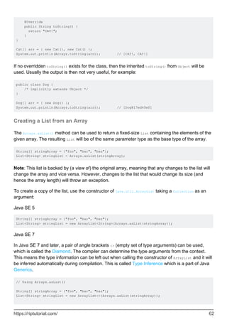 @Override
public String toString() {
return "CAT!";
}
}
Cat[] arr = { new Cat(), new Cat() };
System.out.println(Arrays.toString(arr)); // [CAT!, CAT!]
If no overridden toString() exists for the class, then the inherited toString() from Object will be
used. Usually the output is then not very useful, for example:
public class Dog {
/* implicitly extends Object */
}
Dog[] arr = { new Dog() };
System.out.println(Arrays.toString(arr)); // [Dog@17ed40e0]
Creating a List from an Array
The Arrays.asList() method can be used to return a fixed-size List containing the elements of the
given array. The resulting List will be of the same parameter type as the base type of the array.
String[] stringArray = {"foo", "bar", "baz"};
List<String> stringList = Arrays.asList(stringArray);
Note: This list is backed by (a view of) the original array, meaning that any changes to the list will
change the array and vice versa. However, changes to the list that would change its size (and
hence the array length) will throw an exception.
To create a copy of the list, use the constructor of java.util.ArrayList taking a Collection as an
argument:
Java SE 5
String[] stringArray = {"foo", "bar", "baz"};
List<String> stringList = new ArrayList<String>(Arrays.asList(stringArray));
Java SE 7
In Java SE 7 and later, a pair of angle brackets <> (empty set of type arguments) can be used,
which is called the Diamond. The compiler can determine the type arguments from the context.
This means the type information can be left out when calling the constructor of ArrayList and it will
be inferred automatically during compilation. This is called Type Inference which is a part of Java
Generics.
// Using Arrays.asList()
String[] stringArray = {"foo", "bar", "baz"};
List<String> stringList = new ArrayList<>(Arrays.asList(stringArray));
https://riptutorial.com/ 62
 