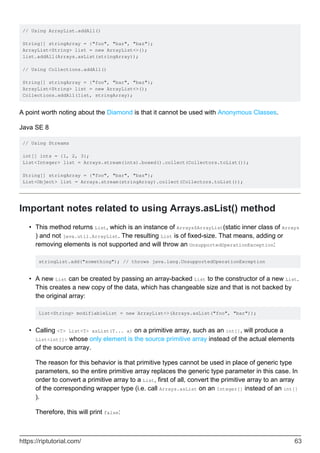 // Using ArrayList.addAll()
String[] stringArray = {"foo", "bar", "baz"};
ArrayList<String> list = new ArrayList<>();
list.addAll(Arrays.asList(stringArray));
// Using Collections.addAll()
String[] stringArray = {"foo", "bar", "baz"};
ArrayList<String> list = new ArrayList<>();
Collections.addAll(list, stringArray);
A point worth noting about the Diamond is that it cannot be used with Anonymous Classes.
Java SE 8
// Using Streams
int[] ints = {1, 2, 3};
List<Integer> list = Arrays.stream(ints).boxed().collect(Collectors.toList());
String[] stringArray = {"foo", "bar", "baz"};
List<Object> list = Arrays.stream(stringArray).collect(Collectors.toList());
Important notes related to using Arrays.asList() method
This method returns List, which is an instance of Arrays$ArrayList(static inner class of Arrays
) and not java.util.ArrayList. The resulting List is of fixed-size. That means, adding or
removing elements is not supported and will throw an UnsupportedOperationException:
stringList.add("something"); // throws java.lang.UnsupportedOperationException
•
A new List can be created by passing an array-backed List to the constructor of a new List.
This creates a new copy of the data, which has changeable size and that is not backed by
the original array:
List<String> modifiableList = new ArrayList<>(Arrays.asList("foo", "bar"));
•
Calling <T> List<T> asList(T... a) on a primitive array, such as an int[], will produce a
List<int[]> whose only element is the source primitive array instead of the actual elements
of the source array.
The reason for this behavior is that primitive types cannot be used in place of generic type
parameters, so the entire primitive array replaces the generic type parameter in this case. In
order to convert a primitive array to a List, first of all, convert the primitive array to an array
of the corresponding wrapper type (i.e. call Arrays.asList on an Integer[] instead of an int[]
).
Therefore, this will print false:
•
https://riptutorial.com/ 63
 