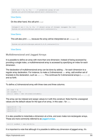 int[] arr = {1, 2, 3}; // primitive array of int
System.out.println(Arrays.asList(arr).contains(1));
View Demo
On the other hand, this will print true:
Integer[] arr = {1, 2, 3}; // object array of Integer (wrapper for int)
System.out.println(Arrays.asList(arr).contains(1));
View Demo
This will also print true, because the array will be interpreted as an Integer[]):
System.out.println(Arrays.asList(1,2,3).contains(1));
View Demo
Multidimensional and Jagged Arrays
It is possible to define an array with more than one dimension. Instead of being accessed by
providing a single index, a multidimensional array is accessed by specifying an index for each
dimension.
The declaration of multidimensional array can be done by adding [] for each dimension to a
regular array decleration. For instance, to make a 2-dimensional int array, add another set of
brackets to the declaration, such as int[][]. This continues for 3-dimensional arrays (int[][][])
and so forth.
To define a 2-dimensional array with three rows and three columns:
int rows = 3;
int columns = 3;
int[][] table = new int[rows][columns];
The array can be indexed and assign values to it with this construct. Note that the unassigned
values are the default values for the type of an array, in this case 0 for int.
table[0][0] = 0;
table[0][1] = 1;
table[0][2] = 2;
It is also possible to instantiate a dimension at a time, and even make non-rectangular arrays.
These are more commonly referred to as jagged arrays.
int[][] nonRect = new int[4][];
It is important to note that although it is possible to define any dimension of jagged array, it's
https://riptutorial.com/ 64
 