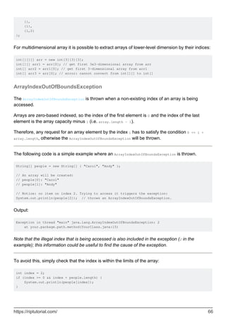 {},
{1},
{1,2}
};
For multidimensional array it is possible to extract arrays of lower-level dimension by their indices:
int[][][] arr = new int[3][3][3];
int[][] arr1 = arr[0]; // get first 3x3-dimensional array from arr
int[] arr2 = arr1[0]; // get first 3-dimensional array from arr1
int[] arr3 = arr[0]; // error: cannot convert from int[][] to int[]
ArrayIndexOutOfBoundsException
The ArrayIndexOutOfBoundsException is thrown when a non-existing index of an array is being
accessed.
Arrays are zero-based indexed, so the index of the first element is 0 and the index of the last
element is the array capacity minus 1 (i.e. array.length - 1).
Therefore, any request for an array element by the index i has to satisfy the condition 0 <= i <
array.length, otherwise the ArrayIndexOutOfBoundsException will be thrown.
The following code is a simple example where an ArrayIndexOutOfBoundsException is thrown.
String[] people = new String[] { "Carol", "Andy" };
// An array will be created:
// people[0]: "Carol"
// people[1]: "Andy"
// Notice: no item on index 2. Trying to access it triggers the exception:
System.out.println(people[2]); // throws an ArrayIndexOutOfBoundsException.
Output:
Exception in thread "main" java.lang.ArrayIndexOutOfBoundsException: 2
at your.package.path.method(YourClass.java:15)
Note that the illegal index that is being accessed is also included in the exception (2 in the
example); this information could be useful to find the cause of the exception.
To avoid this, simply check that the index is within the limits of the array:
int index = 2;
if (index >= 0 && index < people.length) {
System.out.println(people[index]);
}
https://riptutorial.com/ 66
 