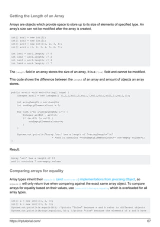 Getting the Length of an Array
Arrays are objects which provide space to store up to its size of elements of specified type. An
array's size can not be modified after the array is created.
int[] arr1 = new int[0];
int[] arr2 = new int[2];
int[] arr3 = new int[]{1, 2, 3, 4};
int[] arr4 = {1, 2, 3, 4, 5, 6, 7};
int len1 = arr1.length; // 0
int len2 = arr2.length; // 2
int len3 = arr3.length; // 4
int len4 = arr4.length; // 7
The length field in an array stores the size of an array. It is a final field and cannot be modified.
This code shows the difference between the length of an array and amount of objects an array
stores.
public static void main(String[] args) {
Integer arr[] = new Integer[] {1,2,3,null,5,null,7,null,null,null,11,null,13};
int arrayLength = arr.length;
int nonEmptyElementsCount = 0;
for (int i=0; i<arrayLength; i++) {
Integer arrElt = arr[i];
if (arrElt != null) {
nonEmptyElementsCount++;
}
}
System.out.println("Array 'arr' has a length of "+arrayLength+"n"
+ "and it contains "+nonEmptyElementsCount+" non-empty values");
}
Result:
Array 'arr' has a length of 13
and it contains 7 non-empty values
Comparing arrays for equality
Array types inherit their equals() (and hashCode()) implementations from java.lang.Object, so
equals() will only return true when comparing against the exact same array object. To compare
arrays for equality based on their values, use java.util.Arrays.equals, which is overloaded for all
array types.
int[] a = new int[]{1, 2, 3};
int[] b = new int[]{1, 2, 3};
System.out.println(a.equals(b)); //prints "false" because a and b refer to different objects
System.out.println(Arrays.equals(a, b)); //prints "true" because the elements of a and b have
https://riptutorial.com/ 67
 
