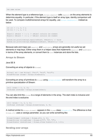 the same values
When the element type is a reference type, Arrays.equals() calls equals() on the array elements to
determine equality. In particular, if the element type is itself an array type, identity comparison will
be used. To compare multidimensional arrays for equality, use Arrays.deepEquals() instead as
below:
int a[] = { 1, 2, 3 };
int b[] = { 1, 2, 3 };
Object[] aObject = { a }; // aObject contains one element
Object[] bObject = { b }; // bObject contains one element
System.out.println(Arrays.equals(aObject, bObject)); // false
System.out.println(Arrays.deepEquals(aObject, bObject));// true
Because sets and maps use equals() and hashCode(), arrays are generally not useful as set
elements or map keys. Either wrap them in a helper class that implements equals() and hashCode()
in terms of the array elements, or convert them to List instances and store the lists.
Arrays to Stream
Java SE 8
Converting an array of objects to Stream:
String[] arr = new String[] {"str1", "str2", "str3"};
Stream<String> stream = Arrays.stream(arr);
Converting an array of primitives to Stream using Arrays.stream() will transform the array to a
primitive specialization of Stream:
int[] intArr = {1, 2, 3};
IntStream intStream = Arrays.stream(intArr);
You can also limit the Stream to a range of elements in the array. The start index is inclusive and
the end index is exclusive:
int[] values = {1, 2, 3, 4};
IntStream intStream = Arrays.stream(values, 2, 4);
A method similar to Arrays.stream() appears in the Stream class: Stream.of(). The difference is that
Stream.of() uses a varargs parameter, so you can write something like:
Stream<Integer> intStream = Stream.of(1, 2, 3);
Stream<String> stringStream = Stream.of("1", "2", "3");
Stream<Double> doubleStream = Stream.of(new Double[]{1.0, 2.0});
Iterating over arrays
https://riptutorial.com/ 68
 