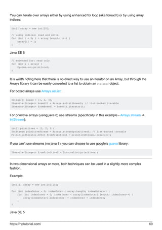You can iterate over arrays either by using enhanced for loop (aka foreach) or by using array
indices:
int[] array = new int[10];
// using indices: read and write
for (int i = 0; i < array.length; i++) {
array[i] = i;
}
Java SE 5
// extended for: read only
for (int e : array) {
System.out.println(e);
}
It is worth noting here that there is no direct way to use an Iterator on an Array, but through the
Arrays library it can be easily converted to a list to obtain an Iterable object.
For boxed arrays use Arrays.asList:
Integer[] boxed = {1, 2, 3};
Iterable<Integer> boxedIt = Arrays.asList(boxed); // list-backed iterable
Iterator<Integer> fromBoxed1 = boxedIt.iterator();
For primitive arrays (using java 8) use streams (specifically in this example - Arrays.stream ->
IntStream):
int[] primitives = {1, 2, 3};
IntStream primitiveStream = Arrays.stream(primitives); // list-backed iterable
PrimitiveIterator.OfInt fromPrimitive1 = primitiveStream.iterator();
If you can't use streams (no java 8), you can choose to use google's guava library:
Iterable<Integer> fromPrimitive2 = Ints.asList(primitives);
In two-dimensional arrays or more, both techniques can be used in a slightly more complex
fashion.
Example:
int[][] array = new int[10][10];
for (int indexOuter = 0; indexOuter < array.length; indexOuter++) {
for (int indexInner = 0; indexInner < array[indexOuter].length; indexInner++) {
array[indexOuter][indexInner] = indexOuter + indexInner;
}
}
Java SE 5
https://riptutorial.com/ 69
 