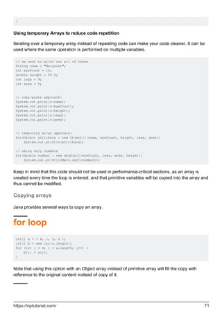 }
Using temporary Arrays to reduce code repetition
Iterating over a temporary array instead of repeating code can make your code cleaner. It can be
used where the same operation is performed on multiple variables.
// we want to print out all of these
String name = "Margaret";
int eyeCount = 16;
double height = 50.2;
int legs = 9;
int arms = 5;
// copy-paste approach:
System.out.println(name);
System.out.println(eyeCount);
System.out.println(height);
System.out.println(legs);
System.out.println(arms);
// temporary array approach:
for(Object attribute : new Object[]{name, eyeCount, height, legs, arms})
System.out.println(attribute);
// using only numbers
for(double number : new double[]{eyeCount, legs, arms, height})
System.out.println(Math.sqrt(number));
Keep in mind that this code should not be used in performance-critical sections, as an array is
created every time the loop is entered, and that primitive variables will be copied into the array and
thus cannot be modified.
Copying arrays
Java provides several ways to copy an array.
for loop
int[] a = { 4, 1, 3, 2 };
int[] b = new int[a.length];
for (int i = 0; i < a.length; i++) {
b[i] = a[i];
}
Note that using this option with an Object array instead of primitive array will fill the copy with
reference to the original content instead of copy of it.
https://riptutorial.com/ 71
 
