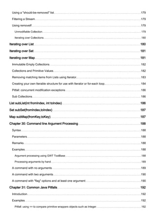 Using a "should-be-removed" list 179
Filtering a Stream 179
Using removeIf 179
Unmodifiable Collection 179
Iterating over Collections 180
Iterating over List 180
Iterating over Set 181
Iterating over Map 181
Immutable Empty Collections 182
Collections and Primitive Values 182
Removing matching items from Lists using Iterator. 183
Creating your own Iterable structure for use with Iterator or for-each loop. 184
Pitfall: concurrent modification exceptions 186
Sub Collections 186
List subList(int fromIndex, int toIndex) 186
Set subSet(fromIndex,toIndex) 187
Map subMap(fromKey,toKey) 187
Chapter 30: Command line Argument Processing 188
Syntax 188
Parameters 188
Remarks 188
Examples 188
Argument processing using GWT ToolBase 188
Processing arguments by hand 189
A command with no arguments 189
A command with two arguments 190
A command with "flag" options and at least one argument 190
Chapter 31: Common Java Pitfalls 192
Introduction 192
Examples 192
Pitfall: using == to compare primitive wrappers objects such as Integer 192
 
