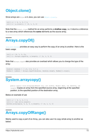 Object.clone()
Since arrays are Objects in Java, you can use Object.clone().
int[] a = { 4, 1, 3, 2 };
int[] b = a.clone(); // [4, 1, 3, 2]
Note that the Object.clone method for an array performs a shallow copy, i.e. it returns a reference
to a new array which references the same elements as the source array.
Arrays.copyOf()
java.util.Arrays provides an easy way to perform the copy of an array to another. Here is the
basic usage:
int[] a = {4, 1, 3, 2};
int[] b = Arrays.copyOf(a, a.length); // [4, 1, 3, 2]
Note that Arrays.copyOf also provides an overload which allows you to change the type of the
array:
Double[] doubles = { 1.0, 2.0, 3.0 };
Number[] numbers = Arrays.copyOf(doubles, doubles.length, Number[].class);
System.arraycopy()
public static void arraycopy(Object src, int srcPos, Object dest, int destPos, int
length) Copies an array from the specified source array, beginning at the specified
position, to the specified position of the destination array.
Below an example of use
int[] a = { 4, 1, 3, 2 };
int[] b = new int[a.length];
System.arraycopy(a, 0, b, 0, a.length); // [4, 1, 3, 2]
Arrays.copyOfRange()
Mainly used to copy a part of an Array, you can also use it to copy whole array to another as
below:
https://riptutorial.com/ 72
 