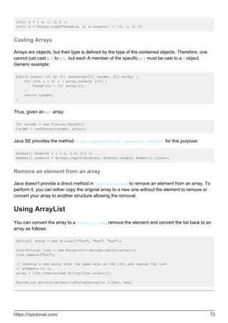 int[] a = { 4, 1, 3, 2 };
int[] b = Arrays.copyOfRange(a, 0, a.length); // [4, 1, 3, 2]
Casting Arrays
Arrays are objects, but their type is defined by the type of the contained objects. Therefore, one
cannot just cast A[] to T[], but each A member of the specific A[] must be cast to a T object.
Generic example:
public static <T, A> T[] castArray(T[] target, A[] array) {
for (int i = 0; i < array.length; i++) {
target[i] = (T) array[i];
}
return target;
}
Thus, given an A[] array:
T[] target = new T[array.Length];
target = castArray(target, array);
Java SE provides the method Arrays.copyOf(original, newLength, newType) for this purpose:
Double[] doubles = { 1.0, 2.0, 3.0 };
Number[] numbers = Arrays.copyOf(doubles, doubles.length, Number[].class);
Remove an element from an array
Java doesn't provide a direct method in java.util.Arrays to remove an element from an array. To
perform it, you can either copy the original array to a new one without the element to remove or
convert your array to another structure allowing the removal.
Using ArrayList
You can convert the array to a java.util.List, remove the element and convert the list back to an
array as follows:
String[] array = new String[]{"foo", "bar", "baz"};
List<String> list = new ArrayList<>(Arrays.asList(array));
list.remove("foo");
// Creates a new array with the same size as the list and copies the list
// elements to it.
array = list.toArray(new String[list.size()]);
System.out.println(Arrays.toString(array)); //[bar, baz]
https://riptutorial.com/ 73
 