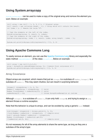 Using System.arraycopy
System.arraycopy() can be used to make a copy of the original array and remove the element you
want. Below an example:
int[] array = new int[] { 1, 2, 3, 4 }; // Original array.
int[] result = new int[array.length - 1]; // Array which will contain the result.
int index = 1; // Remove the value "2".
// Copy the elements at the left of the index.
System.arraycopy(array, 0, result, 0, index);
// Copy the elements at the right of the index.
System.arraycopy(array, index + 1, result, index, array.length - index - 1);
System.out.println(Arrays.toString(result)); //[1, 3, 4]
Using Apache Commons Lang
To easily remove an element, you can use the Apache Commons Lang library and especially the
static method removeElement() of the class ArrayUtils. Below an example:
int[] array = new int[]{1,2,3,4};
array = ArrayUtils.removeElement(array, 2); //remove first occurrence of 2
System.out.println(Arrays.toString(array)); //[1, 3, 4]
Array Covariance
Object arrays are covariant, which means that just as Integer is a subclass of Number, Integer[] is a
subclass of Number[]. This may seem intuitive, but can result in surprising behavior:
Integer[] integerArray = {1, 2, 3};
Number[] numberArray = integerArray; // valid
Number firstElement = numberArray[0]; // valid
numberArray[0] = 4L; // throws ArrayStoreException at runtime
Although Integer[] is a subclass of Number[], it can only hold Integers, and trying to assign a Long
element throws a runtime exception.
Note that this behavior is unique to arrays, and can be avoided by using a generic List instead:
List<Integer> integerList = Arrays.asList(1, 2, 3);
//List<Number> numberList = integerList; // compile error
List<? extends Number> numberList = integerList;
Number firstElement = numberList.get(0);
//numberList.set(0, 4L); // compile error
It's not necessary for all of the array elements to share the same type, as long as they are a
subclass of the array's type:
https://riptutorial.com/ 74
 