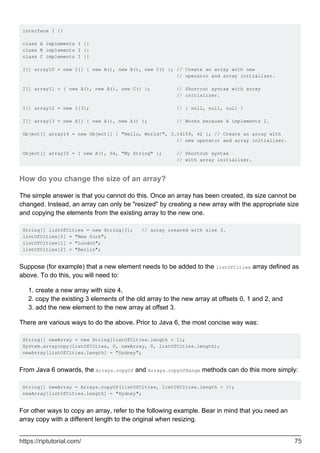 interface I {}
class A implements I {}
class B implements I {}
class C implements I {}
I[] array10 = new I[] { new A(), new B(), new C() }; // Create an array with new
// operator and array initializer.
I[] array11 = { new A(), new B(), new C() }; // Shortcut syntax with array
// initializer.
I[] array12 = new I[3]; // { null, null, null }
I[] array13 = new A[] { new A(), new A() }; // Works because A implements I.
Object[] array14 = new Object[] { "Hello, World!", 3.14159, 42 }; // Create an array with
// new operator and array initializer.
Object[] array15 = { new A(), 64, "My String" }; // Shortcut syntax
// with array initializer.
How do you change the size of an array?
The simple answer is that you cannot do this. Once an array has been created, its size cannot be
changed. Instead, an array can only be "resized" by creating a new array with the appropriate size
and copying the elements from the existing array to the new one.
String[] listOfCities = new String[3]; // array created with size 3.
listOfCities[0] = "New York";
listOfCities[1] = "London";
listOfCities[2] = "Berlin";
Suppose (for example) that a new element needs to be added to the listOfCities array defined as
above. To do this, you will need to:
create a new array with size 4,
1.
copy the existing 3 elements of the old array to the new array at offsets 0, 1 and 2, and
2.
add the new element to the new array at offset 3.
3.
There are various ways to do the above. Prior to Java 6, the most concise way was:
String[] newArray = new String[listOfCities.length + 1];
System.arraycopy(listOfCities, 0, newArray, 0, listOfCities.length);
newArray[listOfCities.length] = "Sydney";
From Java 6 onwards, the Arrays.copyOf and Arrays.copyOfRange methods can do this more simply:
String[] newArray = Arrays.copyOf(listOfCities, listOfCities.length + 1);
newArray[listOfCities.length] = "Sydney";
For other ways to copy an array, refer to the following example. Bear in mind that you need an
array copy with a different length to the original when resizing.
https://riptutorial.com/ 75
 