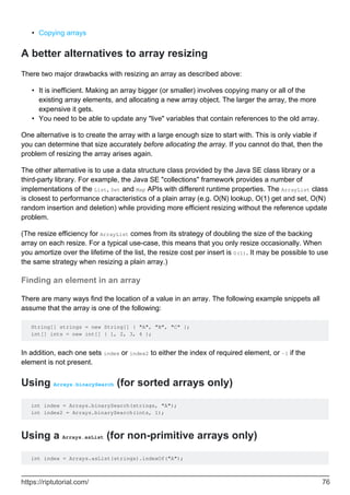 Copying arrays
•
A better alternatives to array resizing
There two major drawbacks with resizing an array as described above:
It is inefficient. Making an array bigger (or smaller) involves copying many or all of the
existing array elements, and allocating a new array object. The larger the array, the more
expensive it gets.
•
You need to be able to update any "live" variables that contain references to the old array.
•
One alternative is to create the array with a large enough size to start with. This is only viable if
you can determine that size accurately before allocating the array. If you cannot do that, then the
problem of resizing the array arises again.
The other alternative is to use a data structure class provided by the Java SE class library or a
third-party library. For example, the Java SE "collections" framework provides a number of
implementations of the List, Set and Map APIs with different runtime properties. The ArrayList class
is closest to performance characteristics of a plain array (e.g. O(N) lookup, O(1) get and set, O(N)
random insertion and deletion) while providing more efficient resizing without the reference update
problem.
(The resize efficiency for ArrayList comes from its strategy of doubling the size of the backing
array on each resize. For a typical use-case, this means that you only resize occasionally. When
you amortize over the lifetime of the list, the resize cost per insert is O(1). It may be possible to use
the same strategy when resizing a plain array.)
Finding an element in an array
There are many ways find the location of a value in an array. The following example snippets all
assume that the array is one of the following:
String[] strings = new String[] { "A", "B", "C" };
int[] ints = new int[] { 1, 2, 3, 4 };
In addition, each one sets index or index2 to either the index of required element, or -1 if the
element is not present.
Using Arrays.binarySearch (for sorted arrays only)
int index = Arrays.binarySearch(strings, "A");
int index2 = Arrays.binarySearch(ints, 1);
Using a Arrays.asList (for non-primitive arrays only)
int index = Arrays.asList(strings).indexOf("A");
https://riptutorial.com/ 76
 
