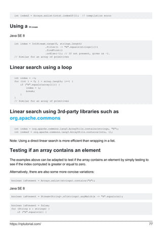 int index2 = Arrays.asList(ints).indexOf(1); // compilation error
Using a Stream
Java SE 8
int index = IntStream.range(0, strings.length)
.filter(i -> "A".equals(strings[i]))
.findFirst()
.orElse(-1); // If not present, gives us -1.
// Similar for an array of primitives
Linear search using a loop
int index = -1;
for (int i = 0; i < array.length; i++) {
if ("A".equals(array[i])) {
index = i;
break;
}
}
// Similar for an array of primitives
Linear search using 3rd-party libraries such as
org.apache.commons
int index = org.apache.commons.lang3.ArrayUtils.contains(strings, "A");
int index2 = org.apache.commons.lang3.ArrayUtils.contains(ints, 1);
Note: Using a direct linear search is more efficient than wrapping in a list.
Testing if an array contains an element
The examples above can be adapted to test if the array contains an element by simply testing to
see if the index computed is greater or equal to zero.
Alternatively, there are also some more concise variations:
boolean isPresent = Arrays.asList(strings).contains("A");
Java SE 8
boolean isPresent = Stream<String>.of(strings).anyMatch(x -> "A".equals(x));
boolean isPresent = false;
for (String s : strings) {
if ("A".equals(s)) {
https://riptutorial.com/ 77
 