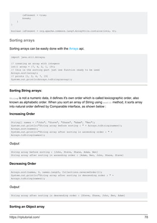 isPresent = true;
break;
}
}
boolean isPresent = org.apache.commons.lang3.ArrayUtils.contains(ints, 4);
Sorting arrays
Sorting arrays can be easily done with the Arrays api.
import java.util.Arrays;
// creating an array with integers
int[] array = {7, 4, 2, 1, 19};
// this is the sorting part just one function ready to be used
Arrays.sort(array);
// prints [1, 2, 4, 7, 19]
System.out.println(Arrays.toString(array));
Sorting String arrays:
String is not a numeric data, it defines it's own order which is called lexicographic order, also
known as alphabetic order. When you sort an array of String using sort() method, it sorts array
into natural order defined by Comparable interface, as shown below :
Increasing Order
String[] names = {"John", "Steve", "Shane", "Adam", "Ben"};
System.out.println("String array before sorting : " + Arrays.toString(names));
Arrays.sort(names);
System.out.println("String array after sorting in ascending order : " +
Arrays.toString(names));
Output:
String array before sorting : [John, Steve, Shane, Adam, Ben]
String array after sorting in ascending order : [Adam, Ben, John, Shane, Steve]
Decreasing Order
Arrays.sort(names, 0, names.length, Collections.reverseOrder());
System.out.println("String array after sorting in descending order : " +
Arrays.toString(names));
Output:
String array after sorting in descending order : [Steve, Shane, John, Ben, Adam]
Sorting an Object array
https://riptutorial.com/ 78
 
