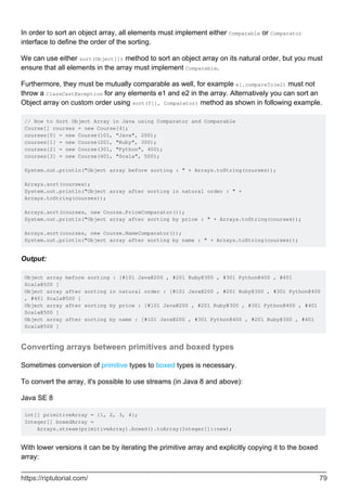 In order to sort an object array, all elements must implement either Comparable or Comparator
interface to define the order of the sorting.
We can use either sort(Object[]) method to sort an object array on its natural order, but you must
ensure that all elements in the array must implement Comparable.
Furthermore, they must be mutually comparable as well, for example e1.compareTo(e2) must not
throw a ClassCastException for any elements e1 and e2 in the array. Alternatively you can sort an
Object array on custom order using sort(T[], Comparator) method as shown in following example.
// How to Sort Object Array in Java using Comparator and Comparable
Course[] courses = new Course[4];
courses[0] = new Course(101, "Java", 200);
courses[1] = new Course(201, "Ruby", 300);
courses[2] = new Course(301, "Python", 400);
courses[3] = new Course(401, "Scala", 500);
System.out.println("Object array before sorting : " + Arrays.toString(courses));
Arrays.sort(courses);
System.out.println("Object array after sorting in natural order : " +
Arrays.toString(courses));
Arrays.sort(courses, new Course.PriceComparator());
System.out.println("Object array after sorting by price : " + Arrays.toString(courses));
Arrays.sort(courses, new Course.NameComparator());
System.out.println("Object array after sorting by name : " + Arrays.toString(courses));
Output:
Object array before sorting : [#101 Java@200 , #201 Ruby@300 , #301 Python@400 , #401
Scala@500 ]
Object array after sorting in natural order : [#101 Java@200 , #201 Ruby@300 , #301 Python@400
, #401 Scala@500 ]
Object array after sorting by price : [#101 Java@200 , #201 Ruby@300 , #301 Python@400 , #401
Scala@500 ]
Object array after sorting by name : [#101 Java@200 , #301 Python@400 , #201 Ruby@300 , #401
Scala@500 ]
Converting arrays between primitives and boxed types
Sometimes conversion of primitive types to boxed types is necessary.
To convert the array, it's possible to use streams (in Java 8 and above):
Java SE 8
int[] primitiveArray = {1, 2, 3, 4};
Integer[] boxedArray =
Arrays.stream(primitiveArray).boxed().toArray(Integer[]::new);
With lower versions it can be by iterating the primitive array and explicitly copying it to the boxed
array:
https://riptutorial.com/ 79
 