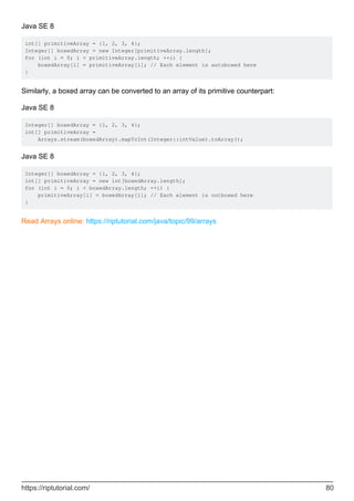 Java SE 8
int[] primitiveArray = {1, 2, 3, 4};
Integer[] boxedArray = new Integer[primitiveArray.length];
for (int i = 0; i < primitiveArray.length; ++i) {
boxedArray[i] = primitiveArray[i]; // Each element is autoboxed here
}
Similarly, a boxed array can be converted to an array of its primitive counterpart:
Java SE 8
Integer[] boxedArray = {1, 2, 3, 4};
int[] primitiveArray =
Arrays.stream(boxedArray).mapToInt(Integer::intValue).toArray();
Java SE 8
Integer[] boxedArray = {1, 2, 3, 4};
int[] primitiveArray = new int[boxedArray.length];
for (int i = 0; i < boxedArray.length; ++i) {
primitiveArray[i] = boxedArray[i]; // Each element is outboxed here
}
Read Arrays online: https://riptutorial.com/java/topic/99/arrays
https://riptutorial.com/ 80
 
