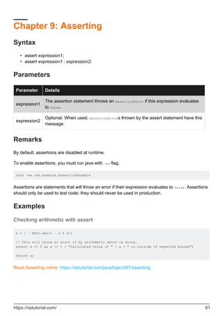 Chapter 9: Asserting
Syntax
assert expression1;
•
assert expression1 : expression2;
•
Parameters
Parameter Details
expression1
The assertion statement throws an AssertionError if this expression evaluates
to false.
expression2
Optional. When used, AssertionErrors thrown by the assert statement have this
message.
Remarks
By default, assertions are disabled at runtime.
To enable assertions, you must run java with -ea flag.
java -ea com.example.AssertionExample
Assertions are statements that will throw an error if their expression evaluates to false. Assertions
should only be used to test code; they should never be used in production.
Examples
Checking arithmetic with assert
a = 1 - Math.abs(1 - a % 2);
// This will throw an error if my arithmetic above is wrong.
assert a >= 0 && a <= 1 : "Calculated value of " + a + " is outside of expected bounds";
return a;
Read Asserting online: https://riptutorial.com/java/topic/407/asserting
https://riptutorial.com/ 81
 