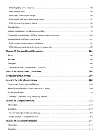 Pitfall: forgetting to free resources 193
Pitfall: memory leaks 194
Pitfall: using == to compare strings 195
Pitfall: testing a file before attempting to open it. 197
Pitfall: thinking of variables as objects 198
Example class 199
Multiple variables can point to the same object 199
The equality operator does NOT test that two objects are equal 200
Method calls do NOT pass objects at all 201
Pitfall: combining assignment and side-effects 201
Pitfall: Not understanding that String is an immutable class 202
Chapter 32: Comparable and Comparator 204
Syntax 204
Remarks 204
Examples 204
Sorting a List using Comparable or a Comparator 205
Lambda expression based comparators 208
Comparator default methods 208
Inversing the order of a comparator 208
The compareTo and compare Methods 208
Natural (comparable) vs explicit (comparator) sorting 209
Sorting Map entries 210
Creating a Comparator using comparing method 211
Chapter 33: CompletableFuture 212
Introduction 212
Examples 212
Convert blocking method to asynchonous 212
Simple Example of CompletableFuture 213
Chapter 34: Concurrent Collections 214
Introduction 214
Examples 214
 