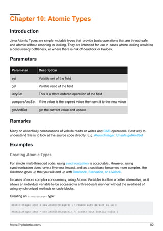 Chapter 10: Atomic Types
Introduction
Java Atomic Types are simple mutable types that provide basic operations that are thread-safe
and atomic without resorting to locking. They are intended for use in cases where locking would be
a concurrency bottleneck, or where there is risk of deadlock or livelock.
Parameters
Parameter Description
set Volatile set of the field
get Volatile read of the field
lazySet This is a store ordered operation of the field
compareAndSet If the value is the expeed value then sent it to the new value
getAndSet get the current value and update
Remarks
Many on essentially combinations of volatile reads or writes and CAS operations. Best way to
understand this is to look at the source code directly. E.g. AtomicInteger, Unsafe.getAndSet
Examples
Creating Atomic Types
For simple multi-threaded code, using synchronization is acceptable. However, using
synchronization does have a liveness impact, and as a codebase becomes more complex, the
likelihood goes up that you will end up with Deadlock, Starvation, or Livelock.
In cases of more complex concurrency, using Atomic Variables is often a better alternative, as it
allows an individual variable to be accessed in a thread-safe manner without the overhead of
using synchronized methods or code blocks.
Creating an AtomicInteger type:
AtomicInteger aInt = new AtomicInteger() // Create with default value 0
AtomicInteger aInt = new AtomicInteger(1) // Create with initial value 1
https://riptutorial.com/ 82
 