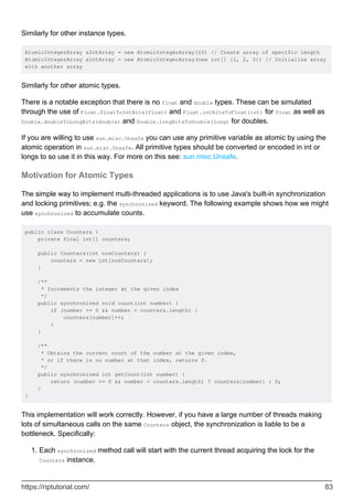 Similarly for other instance types.
AtomicIntegerArray aIntArray = new AtomicIntegerArray(10) // Create array of specific length
AtomicIntegerArray aIntArray = new AtomicIntegerArray(new int[] {1, 2, 3}) // Initialize array
with another array
Similarly for other atomic types.
There is a notable exception that there is no float and double types. These can be simulated
through the use of Float.floatToIntBits(float) and Float.intBitsToFloat(int) for float as well as
Double.doubleToLongBits(double) and Double.longBitsToDouble(long) for doubles.
If you are willing to use sun.misc.Unsafe you can use any primitive variable as atomic by using the
atomic operation in sun.misc.Unsafe. All primitive types should be converted or encoded in int or
longs to so use it in this way. For more on this see: sun.misc.Unsafe.
Motivation for Atomic Types
The simple way to implement multi-threaded applications is to use Java's built-in synchronization
and locking primitives; e.g. the synchronized keyword. The following example shows how we might
use synchronized to accumulate counts.
public class Counters {
private final int[] counters;
public Counters(int nosCounters) {
counters = new int[nosCounters];
}
/**
* Increments the integer at the given index
*/
public synchronized void count(int number) {
if (number >= 0 && number < counters.length) {
counters[number]++;
}
}
/**
* Obtains the current count of the number at the given index,
* or if there is no number at that index, returns 0.
*/
public synchronized int getCount(int number) {
return (number >= 0 && number < counters.length) ? counters[number] : 0;
}
}
This implementation will work correctly. However, if you have a large number of threads making
lots of simultaneous calls on the same Counters object, the synchronization is liable to be a
bottleneck. Specifically:
Each synchronized method call will start with the current thread acquiring the lock for the
Counters instance.
1.
https://riptutorial.com/ 83
 