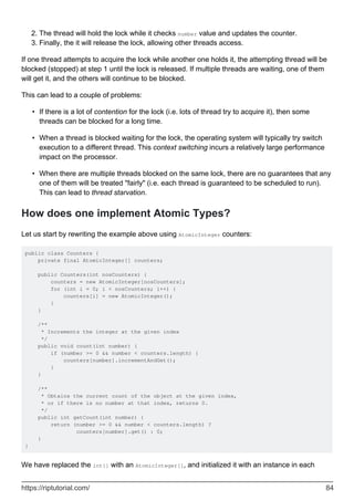 The thread will hold the lock while it checks number value and updates the counter.
2.
Finally, the it will release the lock, allowing other threads access.
3.
If one thread attempts to acquire the lock while another one holds it, the attempting thread will be
blocked (stopped) at step 1 until the lock is released. If multiple threads are waiting, one of them
will get it, and the others will continue to be blocked.
This can lead to a couple of problems:
If there is a lot of contention for the lock (i.e. lots of thread try to acquire it), then some
threads can be blocked for a long time.
•
When a thread is blocked waiting for the lock, the operating system will typically try switch
execution to a different thread. This context switching incurs a relatively large performance
impact on the processor.
•
When there are multiple threads blocked on the same lock, there are no guarantees that any
one of them will be treated "fairly" (i.e. each thread is guaranteed to be scheduled to run).
This can lead to thread starvation.
•
How does one implement Atomic Types?
Let us start by rewriting the example above using AtomicInteger counters:
public class Counters {
private final AtomicInteger[] counters;
public Counters(int nosCounters) {
counters = new AtomicInteger[nosCounters];
for (int i = 0; i < nosCounters; i++) {
counters[i] = new AtomicInteger();
}
}
/**
* Increments the integer at the given index
*/
public void count(int number) {
if (number >= 0 && number < counters.length) {
counters[number].incrementAndGet();
}
}
/**
* Obtains the current count of the object at the given index,
* or if there is no number at that index, returns 0.
*/
public int getCount(int number) {
return (number >= 0 && number < counters.length) ?
counters[number].get() : 0;
}
}
We have replaced the int[] with an AtomicInteger[], and initialized it with an instance in each
https://riptutorial.com/ 84
 