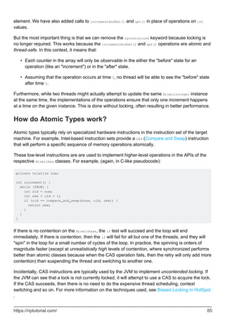 element. We have also added calls to incrementAndGet() and get() in place of operations on int
values.
But the most important thing is that we can remove the synchronized keyword because locking is
no longer required. This works because the incrementAndGet() and get() operations are atomic and
thread-safe. In this context, it means that:
Each counter in the array will only be observable in the either the "before" state for an
operation (like an "increment") or in the "after" state.
•
Assuming that the operation occurs at time T, no thread will be able to see the "before" state
after time T.
•
Furthermore, while two threads might actually attempt to update the same AtomicInteger instance
at the same time, the implementations of the operations ensure that only one increment happens
at a time on the given instance. This is done without locking, often resulting in better performance.
How do Atomic Types work?
Atomic types typically rely on specialized hardware instructions in the instruction set of the target
machine. For example, Intel-based instruction sets provide a CAS (Compare and Swap) instruction
that will perform a specific sequence of memory operations atomically.
These low-level instructions are are used to implement higher-level operations in the APIs of the
respective AtomicXxx classes. For example, (again, in C-like pseudocode):
private volatile num;
int increment() {
while (TRUE) {
int old = num;
int new = old + 1;
if (old == compare_and_swap(&num, old, new)) {
return new;
}
}
}
If there is no contention on the AtomicXxxx, the if test will succeed and the loop will end
immediately. If there is contention, then the if will fail for all but one of the threads, and they will
"spin" in the loop for a small number of cycles of the loop. In practice, the spinning is orders of
magnitude faster (except at unrealistically high levels of contention, where synchronized performs
better than atomic classes because when the CAS operation fails, then the retry will only add more
contention) than suspending the thread and switching to another one.
Incidentally, CAS instructions are typically used by the JVM to implement uncontended locking. If
the JVM can see that a lock is not currently locked, it will attempt to use a CAS to acquire the lock.
If the CAS succeeds, then there is no need to do the expensive thread scheduling, context
switching and so on. For more information on the techniques used, see Biased Locking in HotSpot
.
https://riptutorial.com/ 85
 