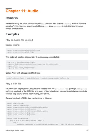 Chapter 11: Audio
Remarks
Instead of using the javax.sound.sampled Clip, you can also use the AudioClip which is from the
applet API. It is however recommended to use Clip since AudioClip is just older and presents
limited functionalities.
Examples
Play an Audio file Looped
Needed imports:
import javax.sound.sampled.AudioSystem;
import javax.sound.sampled.Clip;
This code will create a clip and play it continuously once started:
Clip clip = AudioSystem.getClip();
clip.open(AudioSystem.getAudioInputStream(new URL(filename)));
clip.start();
clip.loop(Clip.LOOP_CONTINUOUSLY);
Get an Array with all supported file types:
AudioFileFormat.Type [] audioFileTypes = AudioSystem.getAudioFileTypes();
Play a MIDI file
MIDI files can be played by using several classes from the javax.sound.midi package. A Sequencer
performs playback of the MIDI file, and many of its methods can be used to set playback controls
such as loop count, tempo, track muting, and others.
General playback of MIDI data can be done in this way:
import java.io.File;
import java.io.IOException;
import javax.sound.midi.InvalidMidiDataException;
import javax.sound.midi.MidiSystem;
import javax.sound.midi.MidiUnavailableException;
import javax.sound.midi.Sequence;
import javax.sound.midi.Sequencer;
public class MidiPlayback {
public static void main(String[] args) {
try {
Sequencer sequencer = MidiSystem.getSequencer(); // Get the default Sequencer
https://riptutorial.com/ 87
 