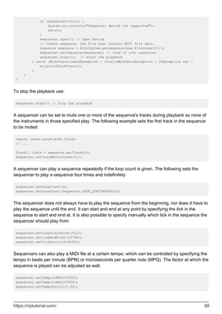 if (sequencer==null) {
System.err.println("Sequencer device not supported");
return;
}
sequencer.open(); // Open device
// Create sequence, the File must contain MIDI file data.
Sequence sequence = MidiSystem.getSequence(new File(args[0]));
sequencer.setSequence(sequence); // load it into sequencer
sequencer.start(); // start the playback
} catch (MidiUnavailableException | InvalidMidiDataException | IOException ex) {
ex.printStackTrace();
}
}
}
To stop the playback use:
sequencer.stop(); // Stop the playback
A sequencer can be set to mute one or more of the sequence's tracks during playback so none of
the instruments in those specified play. The following example sets the first track in the sequence
to be muted:
import javax.sound.midi.Track;
// ...
Track[] track = sequence.getTracks();
sequencer.setTrackMute(track[0]);
A sequencer can play a sequence repeatedly if the loop count is given. The following sets the
sequencer to play a sequence four times and indefinitely:
sequencer.setLoopCount(3);
sequencer.setLoopCount(Sequencer.LOOP_CONTINUOUSLY);
The sequencer does not always have to play the sequence from the beginning, nor does it have to
play the sequence until the end. It can start and end at any point by specifying the tick in the
sequence to start and end at. It is also possible to specify manually which tick in the sequence the
sequencer should play from:
sequencer.setLoopStartPoint(512);
sequencer.setLoopEndPoint(32768);
sequencer.setTickPosition(8192);
Sequencers can also play a MIDI file at a certain tempo, which can be controlled by specifying the
tempo in beats per minute (BPM) or microseconds per quarter note (MPQ). The factor at which the
sequence is played can be adjusted as well.
sequencer.setTempoInBPM(1250f);
sequencer.setTempoInMPQ(4750f);
sequencer.setTempoFactor(1.5f);
https://riptutorial.com/ 88
 