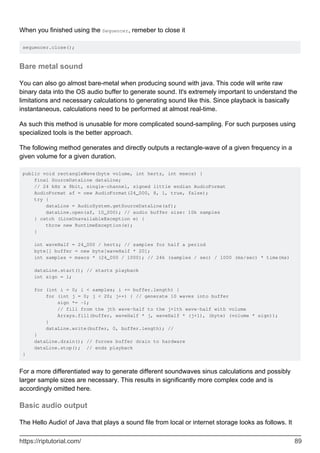 When you finished using the Sequencer, remeber to close it
sequencer.close();
Bare metal sound
You can also go almost bare-metal when producing sound with java. This code will write raw
binary data into the OS audio buffer to generate sound. It's extremely important to understand the
limitations and necessary calculations to generating sound like this. Since playback is basically
instantaneous, calculations need to be performed at almost real-time.
As such this method is unusable for more complicated sound-sampling. For such purposes using
specialized tools is the better approach.
The following method generates and directly outputs a rectangle-wave of a given frequency in a
given volume for a given duration.
public void rectangleWave(byte volume, int hertz, int msecs) {
final SourceDataLine dataLine;
// 24 kHz x 8bit, single-channel, signed little endian AudioFormat
AudioFormat af = new AudioFormat(24_000, 8, 1, true, false);
try {
dataLine = AudioSystem.getSourceDataLine(af);
dataLine.open(af, 10_000); // audio buffer size: 10k samples
} catch (LineUnavailableException e) {
throw new RuntimeException(e);
}
int waveHalf = 24_000 / hertz; // samples for half a period
byte[] buffer = new byte[waveHalf * 20];
int samples = msecs * (24_000 / 1000); // 24k (samples / sec) / 1000 (ms/sec) * time(ms)
dataLine.start(); // starts playback
int sign = 1;
for (int i = 0; i < samples; i += buffer.length) {
for (int j = 0; j < 20; j++) { // generate 10 waves into buffer
sign *= -1;
// fill from the jth wave-half to the j+1th wave-half with volume
Arrays.fill(buffer, waveHalf * j, waveHalf * (j+1), (byte) (volume * sign));
}
dataLine.write(buffer, 0, buffer.length); //
}
dataLine.drain(); // forces buffer drain to hardware
dataLine.stop(); // ends playback
}
For a more differentiated way to generate different soundwaves sinus calculations and possibly
larger sample sizes are necessary. This results in significantly more complex code and is
accordingly omitted here.
Basic audio output
The Hello Audio! of Java that plays a sound file from local or internet storage looks as follows. It
https://riptutorial.com/ 89
 