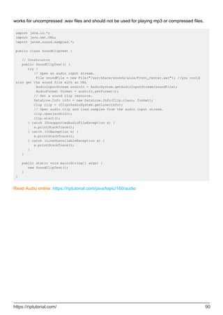 works for uncompressed .wav files and should not be used for playing mp3 or compressed files.
import java.io.*;
import java.net.URL;
import javax.sound.sampled.*;
public class SoundClipTest {
// Constructor
public SoundClipTest() {
try {
// Open an audio input stream.
File soundFile = new File("/usr/share/sounds/alsa/Front_Center.wav"); //you could
also get the sound file with an URL
AudioInputStream audioIn = AudioSystem.getAudioInputStream(soundFile);
AudioFormat format = audioIn.getFormat();
// Get a sound clip resource.
DataLine.Info info = new DataLine.Info(Clip.class, format);
Clip clip = (Clip)AudioSystem.getLine(info);
// Open audio clip and load samples from the audio input stream.
clip.open(audioIn);
clip.start();
} catch (UnsupportedAudioFileException e) {
e.printStackTrace();
} catch (IOException e) {
e.printStackTrace();
} catch (LineUnavailableException e) {
e.printStackTrace();
}
}
public static void main(String[] args) {
new SoundClipTest();
}
}
Read Audio online: https://riptutorial.com/java/topic/160/audio
https://riptutorial.com/ 90
 