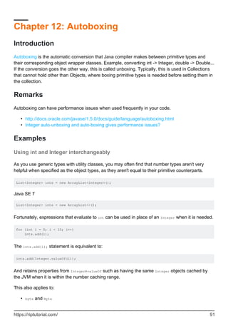 Chapter 12: Autoboxing
Introduction
Autoboxing is the automatic conversion that Java compiler makes between primitive types and
their corresponding object wrapper classes. Example, converting int -> Integer, double -> Double...
If the conversion goes the other way, this is called unboxing. Typically, this is used in Collections
that cannot hold other than Objects, where boxing primitive types is needed before setting them in
the collection.
Remarks
Autoboxing can have performance issues when used frequently in your code.
http://docs.oracle.com/javase/1.5.0/docs/guide/language/autoboxing.html
•
Integer auto-unboxing and auto-boxing gives performance issues?
•
Examples
Using int and Integer interchangeably
As you use generic types with utility classes, you may often find that number types aren't very
helpful when specified as the object types, as they aren't equal to their primitive counterparts.
List<Integer> ints = new ArrayList<Integer>();
Java SE 7
List<Integer> ints = new ArrayList<>();
Fortunately, expressions that evaluate to int can be used in place of an Integer when it is needed.
for (int i = 0; i < 10; i++)
ints.add(i);
The ints.add(i); statement is equivalent to:
ints.add(Integer.valueOf(i));
And retains properties from Integer#valueOf such as having the same Integer objects cached by
the JVM when it is within the number caching range.
This also applies to:
byte and Byte
•
https://riptutorial.com/ 91
 