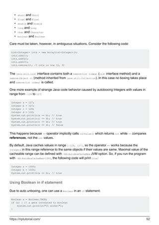 short and Short
•
float and Float
•
double and Double
•
long and Long
•
char and Character
•
boolean and Boolean
•
Care must be taken, however, in ambiguous situations. Consider the following code:
List<Integer> ints = new ArrayList<Integer>();
ints.add(1);
ints.add(2);
ints.add(3);
ints.remove(1); // ints is now [1, 3]
The java.util.List interface contains both a remove(int index) (List interface method) and a
remove(Object o) (method inherited from java.util.Collection). In this case no boxing takes place
and remove(int index) is called.
One more example of strange Java code behavior caused by autoboxing Integers with values in
range from -128 to 127:
Integer a = 127;
Integer b = 127;
Integer c = 128;
Integer d = 128;
System.out.println(a == b); // true
System.out.println(c <= d); // true
System.out.println(c >= d); // true
System.out.println(c == d); // false
This happens because >= operator implicitly calls intValue() which returns int while == compares
references, not the int values.
By default, Java caches values in range [-128, 127], so the operator == works because the
Integers in this range reference to the same objects if their values are same. Maximal value of the
cacheable range can be defined with -XX:AutoBoxCacheMax JVM option. So, if you run the program
with -XX:AutoBoxCacheMax=1000, the following code will print true:
Integer a = 1000;
Integer b = 1000;
System.out.println(a == b); // true
Using Boolean in if statement
Due to auto unboxing, one can use a Boolean in an if statement:
Boolean a = Boolean.TRUE;
if (a) { // a gets converted to boolean
System.out.println("It works!");
}
https://riptutorial.com/ 92
 