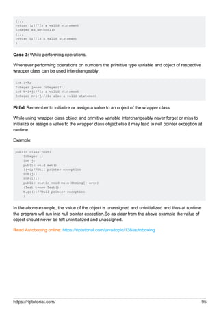 {...
return j;}//Is a valid statement
Integer ex_method1()
{...
return i;//Is a valid statement
}
Case 3: While performing operations.
Whenever performing operations on numbers the primitive type variable and object of respective
wrapper class can be used interchangeably.
int i=5;
Integer j=new Integer(7);
int k=i+j;//Is a valid statement
Integer m=i+j;//Is also a valid statement
Pitfall:Remember to initialize or assign a value to an object of the wrapper class.
While using wrapper class object and primitive variable interchangeably never forget or miss to
initialize or assign a value to the wrapper class object else it may lead to null pointer exception at
runtime.
Example:
public class Test{
Integer i;
int j;
public void met()
{j=i;//Null pointer exception
SOP(j);
SOP(i);}
public static void main(String[] args)
{Test t=new Test();
t.go();//Null pointer exception
}
In the above example, the value of the object is unassigned and uninitialized and thus at runtime
the program will run into null pointer exception.So as clear from the above example the value of
object should never be left uninitialized and unassigned.
Read Autoboxing online: https://riptutorial.com/java/topic/138/autoboxing
https://riptutorial.com/ 95
 