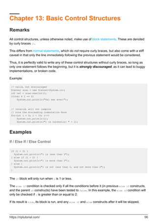 Chapter 13: Basic Control Structures
Remarks
All control structures, unless otherwise noted, make use of block statements. These are denoted
by curly braces {}.
This differs from normal statements, which do not require curly braces, but also come with a stiff
caveat in that only the line immediately following the previous statement would be considered.
Thus, it is perfectly valid to write any of these control structures without curly braces, so long as
only one statement follows the beginning, but it is strongly discouraged, as it can lead to buggy
implementations, or broken code.
Example:
// valid, but discouraged
Scanner scan = new Scanner(System.in);
int val = scan.nextInt();
if(val % 2 == 0)
System.out.println("Val was even!");
// invalid; will not compile
// note the misleading indentation here
for(int i = 0; i < 10; i++)
System.out.println(i);
System.out.println("i is currently: " + i);
Examples
If / Else If / Else Control
if (i < 2) {
System.out.println("i is less than 2");
} else if (i > 2) {
System.out.println("i is more than 2");
} else {
System.out.println("i is not less than 2, and not more than 2");
}
The if block will only run when i is 1 or less.
The else if condition is checked only if all the conditions before it (in previous else if constructs,
and the parent if constructs) have been tested to false. In this example, the else if condition will
only be checked if i is greater than or equal to 2.
If its result is true, its block is run, and any else if and else constructs after it will be skipped.
https://riptutorial.com/ 96
 