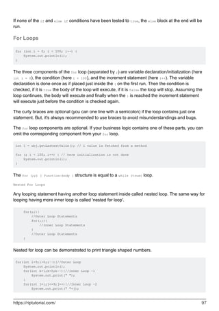If none of the if and else if conditions have been tested to true, the else block at the end will be
run.
For Loops
for (int i = 0; i < 100; i++) {
System.out.println(i);
}
The three components of the for loop (separated by ;) are variable declaration/initialization (here
int i = 0), the condition (here i < 100), and the increment statement (here i++). The variable
declaration is done once as if placed just inside the { on the first run. Then the condition is
checked, if it is true the body of the loop will execute, if it is false the loop will stop. Assuming the
loop continues, the body will execute and finally when the } is reached the increment statement
will execute just before the condition is checked again.
The curly braces are optional (you can one line with a semicolon) if the loop contains just one
statement. But, it's always recommended to use braces to avoid misunderstandings and bugs.
The for loop components are optional. If your business logic contains one of these parts, you can
omit the corresponding component from your for loop.
int i = obj.getLastestValue(); // i value is fetched from a method
for (; i < 100; i++) { // here initialization is not done
System.out.println(i);
}
The for (;;) { function-body } structure is equal to a while (true) loop.
Nested For Loops
Any looping statement having another loop statement inside called nested loop. The same way for
looping having more inner loop is called 'nested for loop'.
for(;;){
//Outer Loop Statements
for(;;){
//Inner Loop Statements
}
//Outer Loop Statements
}
Nested for loop can be demonstrated to print triangle shaped numbers.
for(int i=9;i>0;i--){//Outer Loop
System.out.println();
for(int k=i;k>0;k--){//Inner Loop -1
System.out.print(" ");
}
for(int j=i;j<=9;j++){//Inner Loop -2
System.out.print(" "+j);
https://riptutorial.com/ 97
 