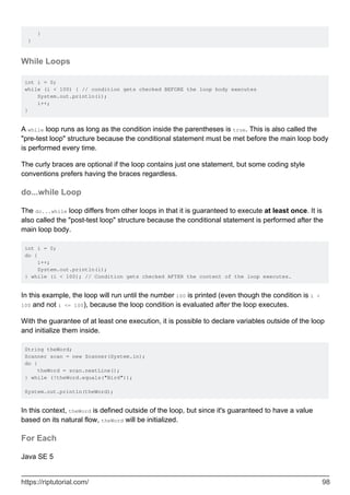 }
}
While Loops
int i = 0;
while (i < 100) { // condition gets checked BEFORE the loop body executes
System.out.println(i);
i++;
}
A while loop runs as long as the condition inside the parentheses is true. This is also called the
"pre-test loop" structure because the conditional statement must be met before the main loop body
is performed every time.
The curly braces are optional if the loop contains just one statement, but some coding style
conventions prefers having the braces regardless.
do...while Loop
The do...while loop differs from other loops in that it is guaranteed to execute at least once. It is
also called the "post-test loop" structure because the conditional statement is performed after the
main loop body.
int i = 0;
do {
i++;
System.out.println(i);
} while (i < 100); // Condition gets checked AFTER the content of the loop executes.
In this example, the loop will run until the number 100 is printed (even though the condition is i <
100 and not i <= 100), because the loop condition is evaluated after the loop executes.
With the guarantee of at least one execution, it is possible to declare variables outside of the loop
and initialize them inside.
String theWord;
Scanner scan = new Scanner(System.in);
do {
theWord = scan.nextLine();
} while (!theWord.equals("Bird"));
System.out.println(theWord);
In this context, theWord is defined outside of the loop, but since it's guaranteed to have a value
based on its natural flow, theWord will be initialized.
For Each
Java SE 5
https://riptutorial.com/ 98
 