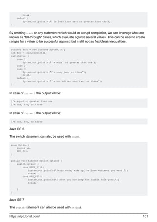 break;
default:
System.out.println("i is less than zero or greater than two");
}
By omitting break or any statement which would an abrupt completion, we can leverage what are
known as "fall-through" cases, which evaluate against several values. This can be used to create
ranges for a value to be successful against, but is still not as flexible as inequalities.
Scanner scan = new Scanner(System.in);
int foo = scan.nextInt();
switch(foo) {
case 1:
System.out.println("I'm equal or greater than one");
case 2:
case 3:
System.out.println("I'm one, two, or three");
break;
default:
System.out.println("I'm not either one, two, or three");
}
In case of foo == 1 the output will be:
I'm equal or greater than one
I'm one, two, or three
In case of foo == 3 the output will be:
I'm one, two, or three
Java SE 5
The switch statement can also be used with enums.
enum Option {
BLUE_PILL,
RED_PILL
}
public void takeOne(Option option) {
switch(option) {
case BLUE_PILL:
System.out.println("Story ends, wake up, believe whatever you want.");
break;
case RED_PILL:
System.out.println("I show you how deep the rabbit hole goes.");
break;
}
}
Java SE 7
The switch statement can also be used with Strings.
https://riptutorial.com/ 101
 