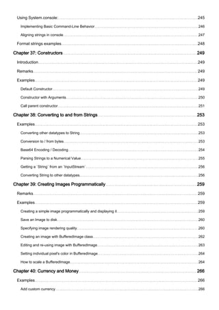 Using System.console: 245
Implementing Basic Command-Line Behavior 246
Aligning strings in console 247
Format strings examples 248
Chapter 37: Constructors 249
Introduction 249
Remarks 249
Examples 249
Default Constructor 249
Constructor with Arguments 250
Call parent constructor 251
Chapter 38: Converting to and from Strings 253
Examples 253
Converting other datatypes to String 253
Conversion to / from bytes 253
Base64 Encoding / Decoding 254
Parsing Strings to a Numerical Value 255
Getting a `String` from an `InputStream` 256
Converting String to other datatypes. 256
Chapter 39: Creating Images Programmatically 259
Remarks 259
Examples 259
Creating a simple image programmatically and displaying it 259
Save an Image to disk 260
Specifying image rendering quality 260
Creating an image with BufferedImage class 262
Editing and re-using image with BufferedImage 263
Setting individual pixel's color in BufferedImage 264
How to scale a BufferedImage 264
Chapter 40: Currency and Money 266
Examples 266
Add custom currency 266
 