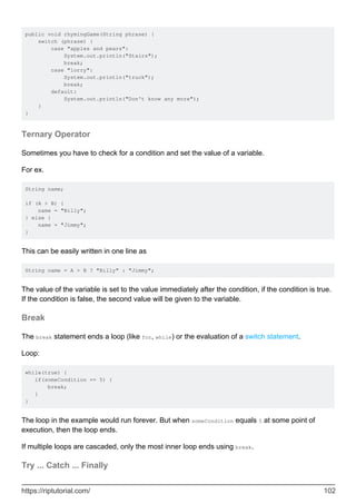 public void rhymingGame(String phrase) {
switch (phrase) {
case "apples and pears":
System.out.println("Stairs");
break;
case "lorry":
System.out.println("truck");
break;
default:
System.out.println("Don't know any more");
}
}
Ternary Operator
Sometimes you have to check for a condition and set the value of a variable.
For ex.
String name;
if (A > B) {
name = "Billy";
} else {
name = "Jimmy";
}
This can be easily written in one line as
String name = A > B ? "Billy" : "Jimmy";
The value of the variable is set to the value immediately after the condition, if the condition is true.
If the condition is false, the second value will be given to the variable.
Break
The break statement ends a loop (like for, while) or the evaluation of a switch statement.
Loop:
while(true) {
if(someCondition == 5) {
break;
}
}
The loop in the example would run forever. But when someCondition equals 5 at some point of
execution, then the loop ends.
If multiple loops are cascaded, only the most inner loop ends using break.
Try ... Catch ... Finally
https://riptutorial.com/ 102
 