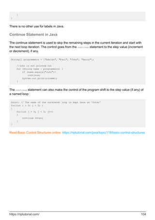 }
}
There is no other use for labels in Java.
Continue Statement in Java
The continue statement is used to skip the remaining steps in the current iteration and start with
the next loop iteration. The control goes from the continue statement to the step value (increment
or decrement), if any.
String[] programmers = {"Adrian", "Paul", "John", "Harry"};
//john is not printed out
for (String name : programmers) {
if (name.equals("John"))
continue;
System.out.println(name);
}
The continue statement can also make the control of the program shift to the step value (if any) of
a named loop:
Outer: // The name of the outermost loop is kept here as 'Outer'
for(int i = 0; i < 5; )
{
for(int j = 0; j < 5; j++)
{
continue Outer;
}
}
Read Basic Control Structures online: https://riptutorial.com/java/topic/118/basic-control-structures
https://riptutorial.com/ 104
 