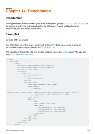Chapter 14: Benchmarks
Introduction
Writing performance benchmarks in java is not as simple as getting System.currentTimeMillis() in
the beginning and in the end and calculating the difference. To write valid performance
benchmarks, one should use proper tools.
Examples
Simple JMH example
One of the tools for writing proper benchmark tests is JMH. Let's say we want to compare
performance of searching an element in HashSet vs TreeSet.
The easiest way to get JHM into your project - is to use maven and shade plugin. Also you can
see pom.xml from JHM examples.
<build>
<plugins>
<plugin>
<groupId>org.apache.maven.plugins</groupId>
<artifactId>maven-shade-plugin</artifactId>
<version>3.0.0</version>
<executions>
<execution>
<phase>package</phase>
<goals>
<goal>shade</goal>
</goals>
<configuration>
<finalName>/benchmarks</finalName>
<transformers>
<transformer
implementation="org.apache.maven.plugins.shade.resource.ManifestResourceTransformer">
<mainClass>org.openjdk.jmh.Main</mainClass>
</transformer>
</transformers>
<filters>
<filter>
<artifact>*:*</artifact>
<excludes>
<exclude>META-INF/*.SF</exclude>
<exclude>META-INF/*.DSA</exclude>
<exclude>META-INF/*.RSA</exclude>
</excludes>
</filter>
</filters>
</configuration>
</execution>
</executions>
</plugin>
https://riptutorial.com/ 105
 