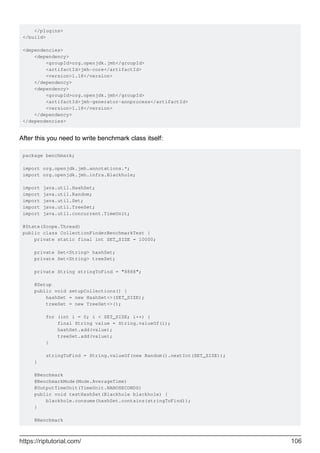 </plugins>
</build>
<dependencies>
<dependency>
<groupId>org.openjdk.jmh</groupId>
<artifactId>jmh-core</artifactId>
<version>1.18</version>
</dependency>
<dependency>
<groupId>org.openjdk.jmh</groupId>
<artifactId>jmh-generator-annprocess</artifactId>
<version>1.18</version>
</dependency>
</dependencies>
After this you need to write benchmark class itself:
package benchmark;
import org.openjdk.jmh.annotations.*;
import org.openjdk.jmh.infra.Blackhole;
import java.util.HashSet;
import java.util.Random;
import java.util.Set;
import java.util.TreeSet;
import java.util.concurrent.TimeUnit;
@State(Scope.Thread)
public class CollectionFinderBenchmarkTest {
private static final int SET_SIZE = 10000;
private Set<String> hashSet;
private Set<String> treeSet;
private String stringToFind = "8888";
@Setup
public void setupCollections() {
hashSet = new HashSet<>(SET_SIZE);
treeSet = new TreeSet<>();
for (int i = 0; i < SET_SIZE; i++) {
final String value = String.valueOf(i);
hashSet.add(value);
treeSet.add(value);
}
stringToFind = String.valueOf(new Random().nextInt(SET_SIZE));
}
@Benchmark
@BenchmarkMode(Mode.AverageTime)
@OutputTimeUnit(TimeUnit.NANOSECONDS)
public void testHashSet(Blackhole blackhole) {
blackhole.consume(hashSet.contains(stringToFind));
}
@Benchmark
https://riptutorial.com/ 106
 