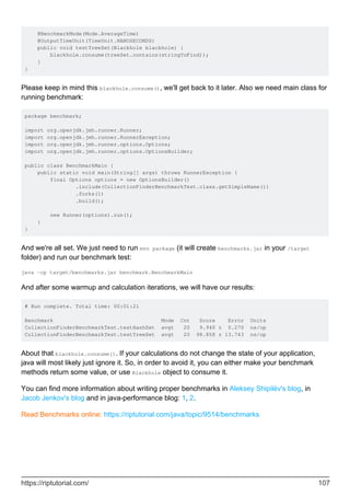 @BenchmarkMode(Mode.AverageTime)
@OutputTimeUnit(TimeUnit.NANOSECONDS)
public void testTreeSet(Blackhole blackhole) {
blackhole.consume(treeSet.contains(stringToFind));
}
}
Please keep in mind this blackhole.consume(), we'll get back to it later. Also we need main class for
running benchmark:
package benchmark;
import org.openjdk.jmh.runner.Runner;
import org.openjdk.jmh.runner.RunnerException;
import org.openjdk.jmh.runner.options.Options;
import org.openjdk.jmh.runner.options.OptionsBuilder;
public class BenchmarkMain {
public static void main(String[] args) throws RunnerException {
final Options options = new OptionsBuilder()
.include(CollectionFinderBenchmarkTest.class.getSimpleName())
.forks(1)
.build();
new Runner(options).run();
}
}
And we're all set. We just need to run mvn package (it will create benchmarks.jar in your /target
folder) and run our benchmark test:
java -cp target/benchmarks.jar benchmark.BenchmarkMain
And after some warmup and calculation iterations, we will have our results:
# Run complete. Total time: 00:01:21
Benchmark Mode Cnt Score Error Units
CollectionFinderBenchmarkTest.testHashSet avgt 20 9.940 ± 0.270 ns/op
CollectionFinderBenchmarkTest.testTreeSet avgt 20 98.858 ± 13.743 ns/op
About that blackhole.consume(). If your calculations do not change the state of your application,
java will most likely just ignore it. So, in order to avoid it, you can either make your benchmark
methods return some value, or use Blackhole object to consume it.
You can find more information about writing proper benchmarks in Aleksey Shipilëv's blog, in
Jacob Jenkov's blog and in java-performance blog: 1, 2.
Read Benchmarks online: https://riptutorial.com/java/topic/9514/benchmarks
https://riptutorial.com/ 107
 