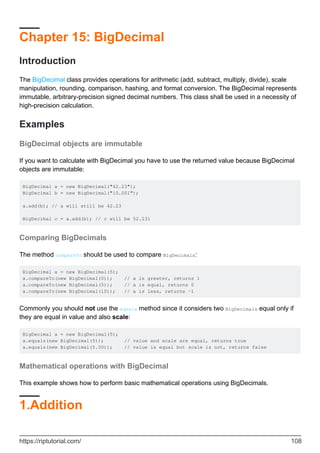 Chapter 15: BigDecimal
Introduction
The BigDecimal class provides operations for arithmetic (add, subtract, multiply, divide), scale
manipulation, rounding, comparison, hashing, and format conversion. The BigDecimal represents
immutable, arbitrary-precision signed decimal numbers. This class shall be used in a necessity of
high-precision calculation.
Examples
BigDecimal objects are immutable
If you want to calculate with BigDecimal you have to use the returned value because BigDecimal
objects are immutable:
BigDecimal a = new BigDecimal("42.23");
BigDecimal b = new BigDecimal("10.001");
a.add(b); // a will still be 42.23
BigDecimal c = a.add(b); // c will be 52.231
Comparing BigDecimals
The method compareTo should be used to compare BigDecimals:
BigDecimal a = new BigDecimal(5);
a.compareTo(new BigDecimal(0)); // a is greater, returns 1
a.compareTo(new BigDecimal(5)); // a is equal, returns 0
a.compareTo(new BigDecimal(10)); // a is less, returns -1
Commonly you should not use the equals method since it considers two BigDecimals equal only if
they are equal in value and also scale:
BigDecimal a = new BigDecimal(5);
a.equals(new BigDecimal(5)); // value and scale are equal, returns true
a.equals(new BigDecimal(5.00)); // value is equal but scale is not, returns false
Mathematical operations with BigDecimal
This example shows how to perform basic mathematical operations using BigDecimals.
1.Addition
https://riptutorial.com/ 108
 