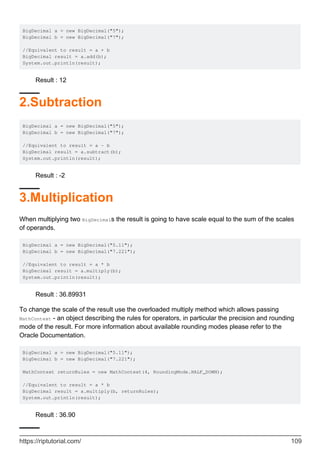 BigDecimal a = new BigDecimal("5");
BigDecimal b = new BigDecimal("7");
//Equivalent to result = a + b
BigDecimal result = a.add(b);
System.out.println(result);
Result : 12
2.Subtraction
BigDecimal a = new BigDecimal("5");
BigDecimal b = new BigDecimal("7");
//Equivalent to result = a - b
BigDecimal result = a.subtract(b);
System.out.println(result);
Result : -2
3.Multiplication
When multiplying two BigDecimals the result is going to have scale equal to the sum of the scales
of operands.
BigDecimal a = new BigDecimal("5.11");
BigDecimal b = new BigDecimal("7.221");
//Equivalent to result = a * b
BigDecimal result = a.multiply(b);
System.out.println(result);
Result : 36.89931
To change the scale of the result use the overloaded multiply method which allows passing
MathContext - an object describing the rules for operators, in particular the precision and rounding
mode of the result. For more information about available rounding modes please refer to the
Oracle Documentation.
BigDecimal a = new BigDecimal("5.11");
BigDecimal b = new BigDecimal("7.221");
MathContext returnRules = new MathContext(4, RoundingMode.HALF_DOWN);
//Equivalent to result = a * b
BigDecimal result = a.multiply(b, returnRules);
System.out.println(result);
Result : 36.90
https://riptutorial.com/ 109
 