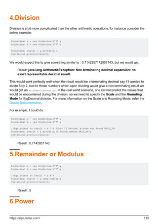 4.Division
Division is a bit more complicated than the other arithmetic operations, for instance consider the
below example:
BigDecimal a = new BigDecimal("5");
BigDecimal b = new BigDecimal("7");
BigDecimal result = a.divide(b);
System.out.println(result);
We would expect this to give something similar to : 0.7142857142857143, but we would get:
Result: java.lang.ArithmeticException: Non-terminating decimal expansion; no
exact representable decimal result.
This would work perfectly well when the result would be a terminating decimal say if I wanted to
divide 5 by 2, but for those numbers which upon dividing would give a non terminating result we
would get an ArithmeticException. In the real world scenario, one cannot predict the values that
would be encountered during the division, so we need to specify the Scale and the Rounding
Mode for BigDecimal division. For more information on the Scale and Rounding Mode, refer the
Oracle Documentation.
For example, I could do:
BigDecimal a = new BigDecimal("5");
BigDecimal b = new BigDecimal("7");
//Equivalent to result = a / b (Upto 10 Decimal places and Round HALF_UP)
BigDecimal result = a.divide(b,10,RoundingMode.HALF_UP);
System.out.println(result);
Result : 0.7142857143
5.Remainder or Modulus
BigDecimal a = new BigDecimal("5");
BigDecimal b = new BigDecimal("7");
//Equivalent to result = a % b
BigDecimal result = a.remainder(b);
System.out.println(result);
Result : 5
6.Power
https://riptutorial.com/ 110
 