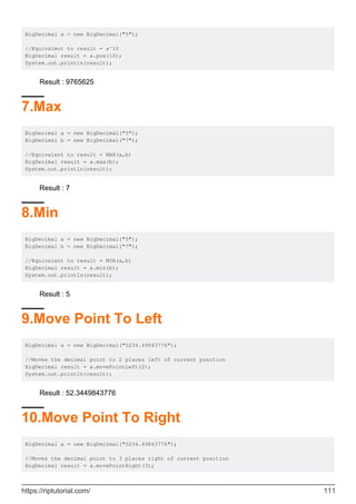 BigDecimal a = new BigDecimal("5");
//Equivalent to result = a^10
BigDecimal result = a.pow(10);
System.out.println(result);
Result : 9765625
7.Max
BigDecimal a = new BigDecimal("5");
BigDecimal b = new BigDecimal("7");
//Equivalent to result = MAX(a,b)
BigDecimal result = a.max(b);
System.out.println(result);
Result : 7
8.Min
BigDecimal a = new BigDecimal("5");
BigDecimal b = new BigDecimal("7");
//Equivalent to result = MIN(a,b)
BigDecimal result = a.min(b);
System.out.println(result);
Result : 5
9.Move Point To Left
BigDecimal a = new BigDecimal("5234.49843776");
//Moves the decimal point to 2 places left of current position
BigDecimal result = a.movePointLeft(2);
System.out.println(result);
Result : 52.3449843776
10.Move Point To Right
BigDecimal a = new BigDecimal("5234.49843776");
//Moves the decimal point to 3 places right of current position
BigDecimal result = a.movePointRight(3);
https://riptutorial.com/ 111
 