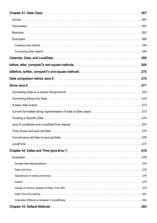 Chapter 41: Date Class 267
Syntax 267
Parameters 267
Remarks 267
Examples 268
Creating Date objects 268
Comparing Date objects 269
Calendar, Date, and LocalDate 269
before, after, compareTo and equals methods 269
isBefore, isAfter, compareTo and equals methods 270
Date comparison before Java 8 270
Since Java 8 271
Converting Date to a certain String format 272
Converting String into Date 272
A basic date output 273
Convert formatted string representation of date to Date object 273
Creating a Specific Date 274
Java 8 LocalDate and LocalDateTime objects 274
Time Zones and java.util.Date 275
Convert java.util.Date to java.sql.Date 276
LocalTime 277
Chapter 42: Dates and Time (java.time.*) 278
Examples 278
Simple Date Manipulations 278
Date and time 278
Operations on dates and times 279
Instant 279
Usage of various classes of Date Time API 279
Date Time Formatting 281
Calculate Difference between 2 LocalDates 282
Chapter 43: Default Methods 283
 