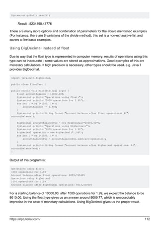 System.out.println(result);
Result : 5234498.43776
There are many more options and combination of parameters for the above mentioned examples
(For instance, there are 6 variations of the divide method), this set is a non-exhaustive list and
covers a few basic examples.
Using BigDecimal instead of float
Due to way that the float type is represented in computer memory, results of operations using this
type can be inaccurate - some values are stored as approximations. Good examples of this are
monetary calculations. If high precision is necessary, other types should be used. e.g. Java 7
provides BigDecimal.
import java.math.BigDecimal;
public class FloatTest {
public static void main(String[] args) {
float accountBalance = 10000.00f;
System.out.println("Operations using float:");
System.out.println("1000 operations for 1.99");
for(int i = 0; i<1000; i++){
accountBalance -= 1.99f;
}
System.out.println(String.format("Account balance after float operations: %f",
accountBalance));
BigDecimal accountBalanceTwo = new BigDecimal("10000.00");
System.out.println("Operations using BigDecimal:");
System.out.println("1000 operations for 1.99");
BigDecimal operation = new BigDecimal("1.99");
for(int i = 0; i<1000; i++){
accountBalanceTwo = accountBalanceTwo.subtract(operation);
}
System.out.println(String.format("Account balance after BigDecimal operations: %f",
accountBalanceTwo));
}
Output of this program is:
Operations using float:
1000 operations for 1.99
Account balance after float operations: 8009,765625
Operations using BigDecimal:
1000 operations for 1.99
Account balance after BigDecimal operations: 8010,000000
For a starting balance of 10000.00, after 1000 operations for 1.99, we expect the balance to be
8010.00. Using the float type gives us an answer around 8009.77, which is unacceptably
imprecise in the case of monetary calculations. Using BigDecimal gives us the proper result.
https://riptutorial.com/ 112
 