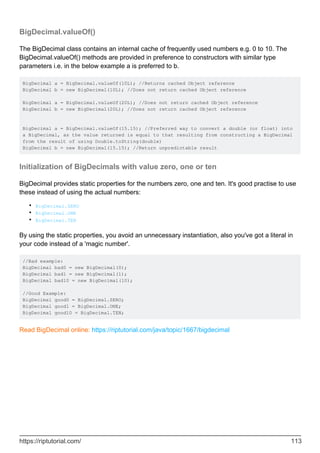 BigDecimal.valueOf()
The BigDecimal class contains an internal cache of frequently used numbers e.g. 0 to 10. The
BigDecimal.valueOf() methods are provided in preference to constructors with similar type
parameters i.e. in the below example a is preferred to b.
BigDecimal a = BigDecimal.valueOf(10L); //Returns cached Object reference
BigDecimal b = new BigDecimal(10L); //Does not return cached Object reference
BigDecimal a = BigDecimal.valueOf(20L); //Does not return cached Object reference
BigDecimal b = new BigDecimal(20L); //Does not return cached Object reference
BigDecimal a = BigDecimal.valueOf(15.15); //Preferred way to convert a double (or float) into
a BigDecimal, as the value returned is equal to that resulting from constructing a BigDecimal
from the result of using Double.toString(double)
BigDecimal b = new BigDecimal(15.15); //Return unpredictable result
Initialization of BigDecimals with value zero, one or ten
BigDecimal provides static properties for the numbers zero, one and ten. It's good practise to use
these instead of using the actual numbers:
BigDecimal.ZERO
•
BigDecimal.ONE
•
BigDecimal.TEN
•
By using the static properties, you avoid an unnecessary instantiation, also you've got a literal in
your code instead of a 'magic number'.
//Bad example:
BigDecimal bad0 = new BigDecimal(0);
BigDecimal bad1 = new BigDecimal(1);
BigDecimal bad10 = new BigDecimal(10);
//Good Example:
BigDecimal good0 = BigDecimal.ZERO;
BigDecimal good1 = BigDecimal.ONE;
BigDecimal good10 = BigDecimal.TEN;
Read BigDecimal online: https://riptutorial.com/java/topic/1667/bigdecimal
https://riptutorial.com/ 113
 