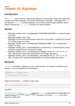 Chapter 16: BigInteger
Introduction
The BigInteger class is used for mathematical operations involving large integers with magnitudes
too large for primitive data types. For example 100-factorial is 158 digits - much larger than a long
can represent. BigInteger provides analogues to all of Java's primitive integer operators, and all
relevant methods from java.lang.Math as well as few other operations.
Syntax
BigInteger variable_name = new BigInteger("12345678901234567890"); // a decimal integer
as a string
•
BigInteger variable_name = new
BigInteger("1010101101010100101010011000110011101011000111110000101011010010",
2) // a binary integer as a string
•
BigInteger variable_name = new BigInteger("ab54a98ceb1f0800", 16) // a hexadecimal
integer as a string
•
BigInteger variable_name = new BigInteger(64, new Random()); // a pseudorandom number
generator supplying 64 bits to construct an integer
•
BigInteger variable_name = new BigInteger(new byte[]{0, -85, 84, -87, -116, -21, 31, 10, -
46}); // signed two's complement representation of an integer (big endian)
•
BigInteger variable_name = new BigInteger(1, new byte[]{-85, 84, -87, -116, -21, 31, 10, -
46}); // unsigned two's complement representation of a positive integer (big endian)
•
Remarks
BigInteger is immutable. Therefore you can't change its state. For example, the following won't
work as sum won't be updated due to immutability.
BigInteger sum = BigInteger.ZERO;
for(int i = 1; i < 5000; i++) {
sum.add(BigInteger.valueOf(i));
}
Assign the result to the sum variable to make it work.
sum = sum.add(BigInteger.valueOf(i));
Java SE 8
The official documentation of BigInteger states that BigInteger implementations should support all
integers between -22147483647 and 22147483647 (exclusive). This means BigIntegers can have
more than 2 billion bits!
https://riptutorial.com/ 114
 