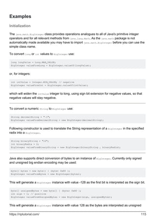 Examples
Initialization
The java.math.BigInteger class provides operations analogues to all of Java's primitive integer
operators and for all relevant methods from java.lang.Math. As the java.math package is not
automatically made available you may have to import java.math.BigInteger before you can use the
simple class name.
To convert long or int values to BigInteger use:
long longValue = Long.MAX_VALUE;
BigInteger valueFromLong = BigInteger.valueOf(longValue);
or, for integers:
int intValue = Integer.MIN_VALUE; // negative
BigInteger valueFromInt = BigInteger.valueOf(intValue);
which will widen the intValue integer to long, using sign bit extension for negative values, so that
negative values will stay negative.
To convert a numeric String to BigInteger use:
String decimalString = "-1";
BigInteger valueFromDecimalString = new BigInteger(decimalString);
Following constructor is used to translate the String representation of a BigInteger in the specified
radix into a BigInteger.
String binaryString = "10";
int binaryRadix = 2;
BigInteger valueFromBinaryString = new BigInteger(binaryString , binaryRadix);
Java also supports direct conversion of bytes to an instance of BigInteger. Currently only signed
and unsigned big endian encoding may be used:
byte[] bytes = new byte[] { (byte) 0x80 };
BigInteger valueFromBytes = new BigInteger(bytes);
This will generate a BigInteger instance with value -128 as the first bit is interpreted as the sign bit.
byte[] unsignedBytes = new byte[] { (byte) 0x80 };
int sign = 1; // positive
BigInteger valueFromUnsignedBytes = new BigInteger(sign, unsignedBytes);
This will generate a BigInteger instance with value 128 as the bytes are interpreted as unsigned
https://riptutorial.com/ 115
 